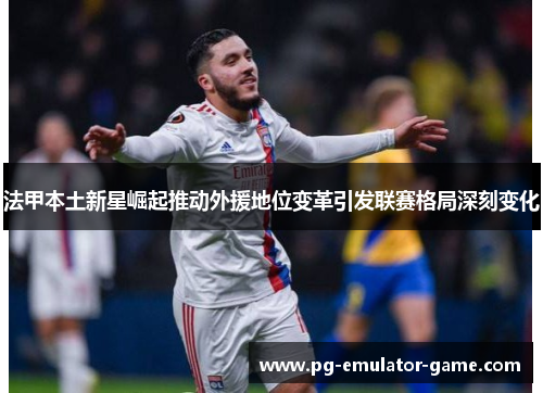 法甲本土新星崛起推动外援地位变革引发联赛格局深刻变化 法甲本土新星崛起推动外援地位变革引发联赛格局深刻变化