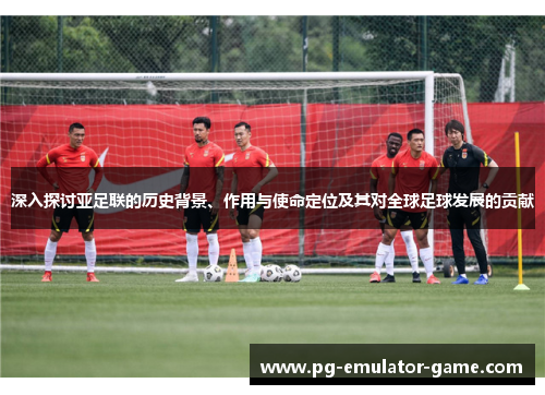 深入探讨亚足联的历史背景、作用与使命定位及其对全球足球发展的贡献