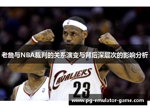 老詹与NBA裁判的关系演变与背后深层次的影响分析 老詹与NBA裁判的关系演变与背后深层次的影响分析