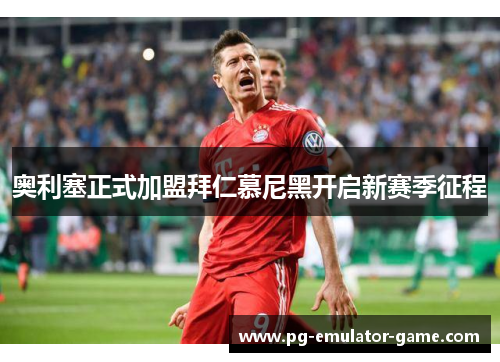 奥利塞正式加盟拜仁慕尼黑开启新赛季征程 奥利塞正式加盟拜仁慕尼黑开启新赛季征程
