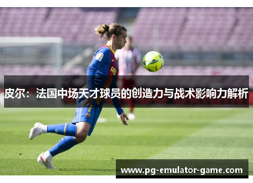 皮尔:法国中场天才球员的创造力与战术影响力解析 皮尔:法国中场天才球员的创造力与战术影响力解析