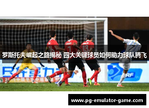 罗斯托夫崛起之路揭秘 四大关键球员如何助力球队腾飞 罗斯托夫崛起之路揭秘 四大关键球员如何助力球队腾飞