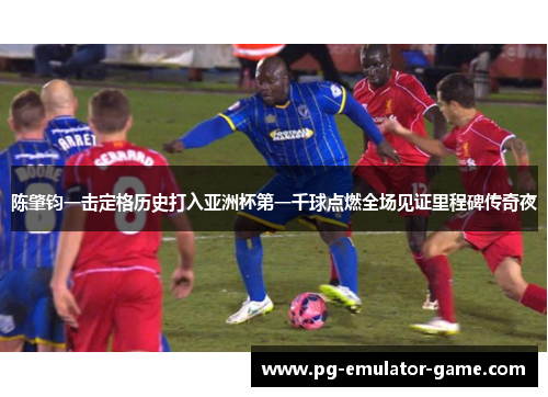 陈肇钧一击定格历史打入亚洲杯第一千球点燃全场见证里程碑传奇夜 陈肇钧一击定格历史打入亚洲杯第一千球点燃全场见证里程碑传奇夜